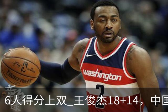 6人得分上双 王俊杰18+14，中国男篮全民皆兵首战告捷 年轻人燃爆了